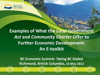 Examples of What the Local Government
  Act and Community Charter Offer to
   Further Economic Development:
             An E-toolkit
    BC Economic Summit: Taking BC Global
    Richmond, British Columbia, 15 May 2012
                                              1
 