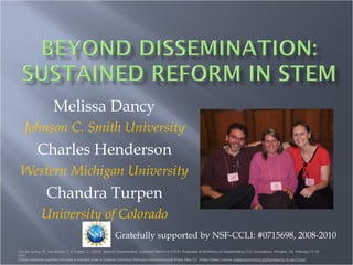Melissa Dancy Johnson C. Smith University Charles Henderson Western Michigan University Chandra Turpen University of Colorado Gratefully supported by NSF-CCLI: #0715698, 2008-2010  Cite as: Dancy, M., Henderson, C. & Turpen, C., (2010). Beyond Dissemination: Sustained Reform in STEM. Presented at the Workshop on Disseminating CCLI Innovations: Arlington, VA, February 18-19, 2010. Unless otherwise specified this work is licensed under a Creative Commons Attribution-Noncommercial-Share Alike 3.0  United States License ( creativecommons.org/licenses/by-nc-sa/3.0/us/) 