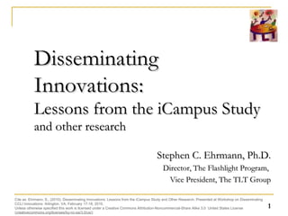 Disseminating Innovations:  Lessons from the iCampus Study  and other research Stephen C. Ehrmann, Ph.D. Director, The Flashlight Program,  Vice President, The TLT Group Cite as: Ehrmann, S., (2010). Disseminating Innovations: Lessons from the iCampus Study and Other Research. Presented at the Workshop on Disseminating CCLI Innovations: Arlington, VA, February 18-19, 2010. Unless otherwise specified this work is licensed under a Creative Commons Attribution-Noncommercial-Share Alike 3.0  United States License ( creativecommons.org/licenses/by-nc-sa/3.0/us/) 
