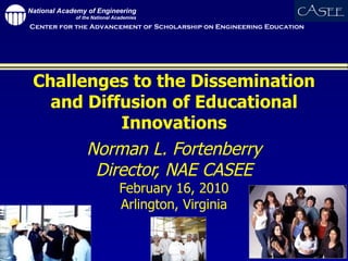 Challenges to the Dissemination and Diffusion of Educational Innovations Norman L. Fortenberry Director, NAE CASEE February 16, 2010 Arlington, Virginia 