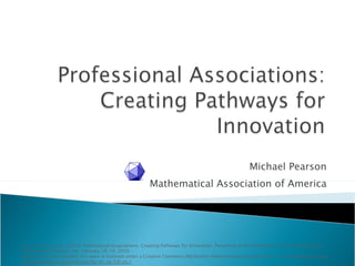 Michael Pearson Mathematical Association of America Cite as: Pearson, M., (2010). Professional Associations: Creating Pathways for Innovation. Presented at the Workshop on Disseminating CCLI Innovations: Arlington, VA, February 18-19, 2010. Unless otherwise specified this work is licensed under a Creative Commons Attribution-Noncommercial-Share Alike 3.0  United States License ( creativecommons.org/licenses/by-nc-sa/3.0/us/) 