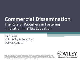 Commercial Dissemination The Role of Publishers in Fostering Innovation in STEM Education Dan Sayre John Wiley & Sons, Inc. February, 2010 Cite as: Sayre, D., (2010). Commercial Dissemination: The Role of Publishers in Fostering Innovation in STEM Education. Presented at the Workshop on Disseminating CCLI Innovations: Arlington, VA, February 18-19, 2010. Unless otherwise specified this work is licensed under a Creative Commons Attribution-Noncommercial-Share Alike 3.0  United States License ( creativecommons.org/licenses/by-nc-sa/3.0/us/) 