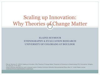 ELAINE SEYMOUR ETHNOGRAPHY & EVALUATION RESEARCH UNIVERSITY OF COLORADO AT BOULDER  Scaling up Innovation: Why Theories of Change Matter Cite as: Seymour, E., (2010). Scaling up Innovation: Why Theories of Change Matter. Presented at the Workshop on Disseminating CCLI Innovations: Arlington, VA, February 18-19, 2010. Unless otherwise specified this work is licensed under a Creative Commons Attribution-Noncommercial-Share Alike 3.0  United States License ( creativecommons.org/licenses/by-nc-sa/3.0/us/) 