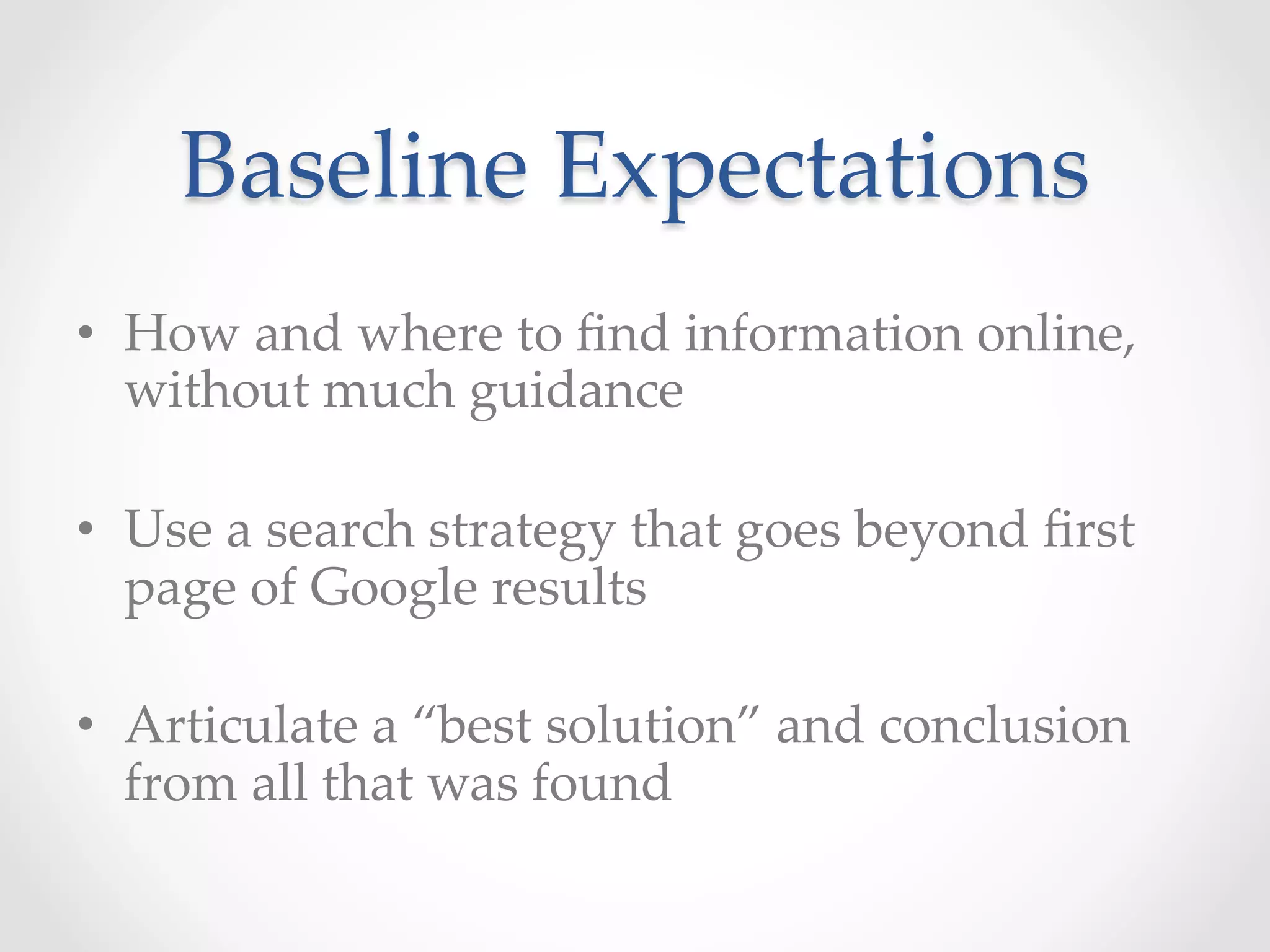 Baseline  Expectations	
•  How  and  where  to  ﬁnd  information  online,  
without  much  guidance  	
•  Use  a  search  strategy  that  goes  beyond  ﬁrst  
page  of  Google  results	
•  Articulate  a  “best  solution”  and  conclusion  
from  all  that  was  found	
 