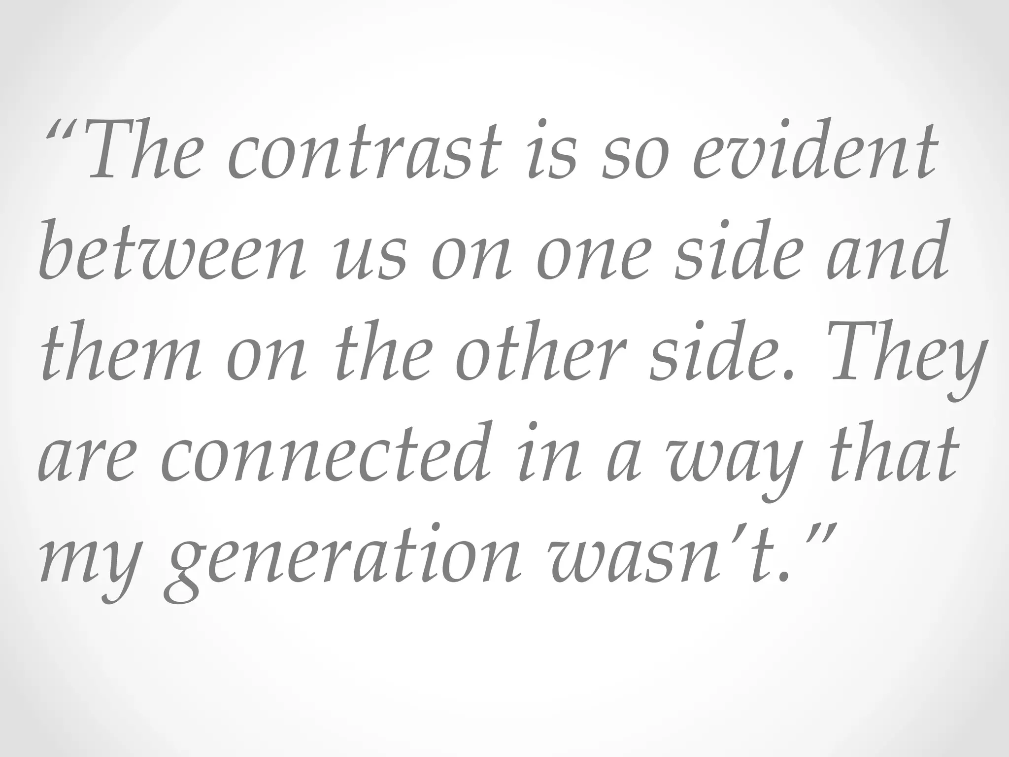 “The  contrast  is  so  evident  
between  us  on  one  side  and  
them  on  the  other  side.  They  
are  connected  in  a  way  that  
my  generation  wasn’t.”  	
 