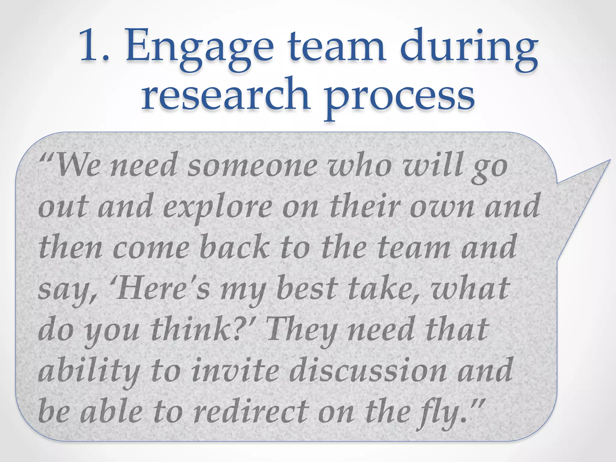 1.  Engage  team  during  
research  process	
“We  need  someone  who  will  go  
out  and  explore  on  their  own  and  
then  come  back  to  the  team  and  
say,  ‘Here'ʹs  my  best  take,  what  
do  you  think?’  They  need  that  
ability  to  invite  discussion  and  
be  able  to  redirect  on  the  ﬂy.”	
 