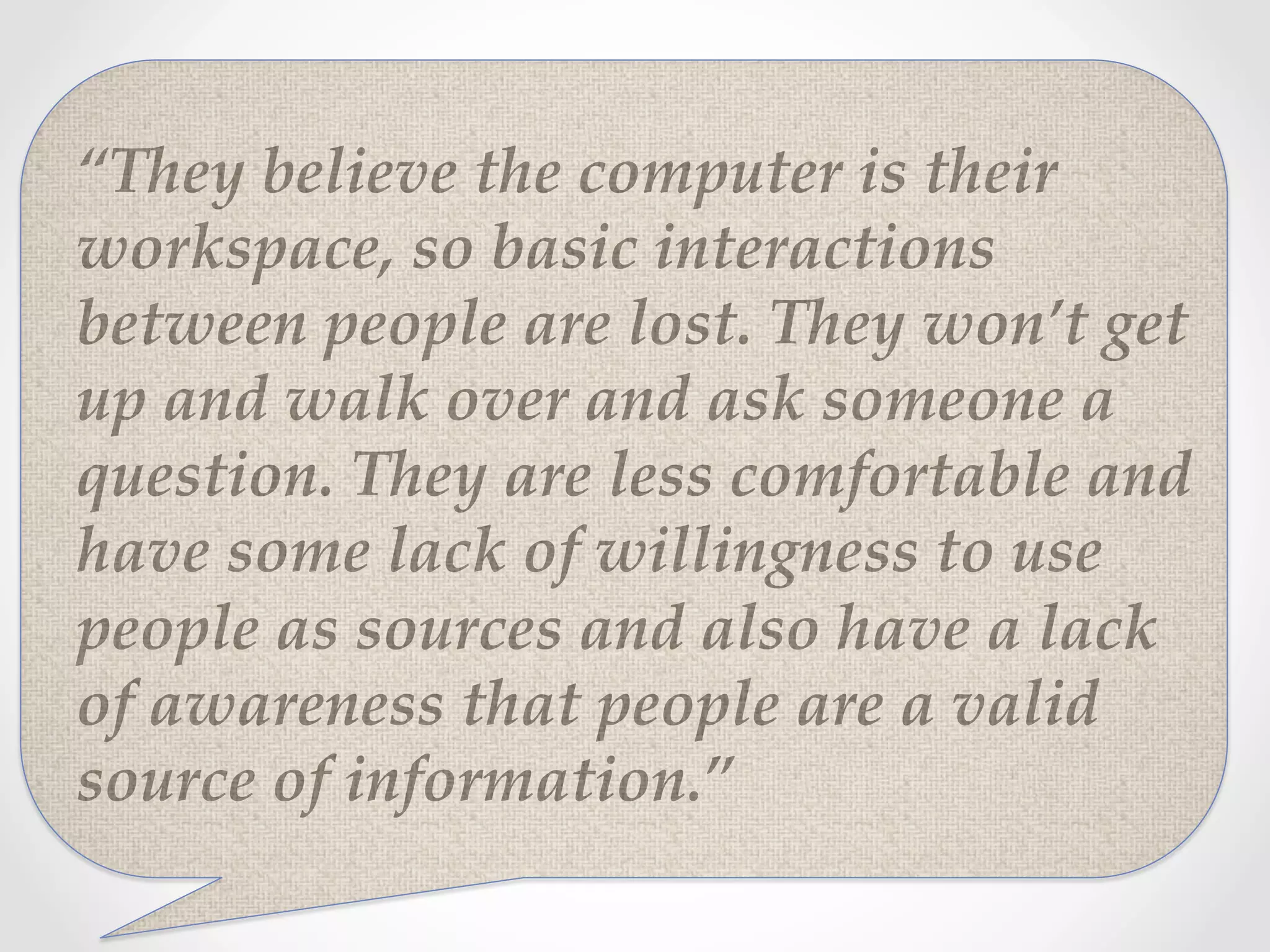 “They  believe  the  computer  is  their  
workspace,  so  basic  interactions  
between  people  are  lost.  They  won’t  get  
up  and  walk  over  and  ask  someone  a  
question.  They  are  less  comfortable  and  
have  some  lack  of  willingness  to  use  
people  as  sources  and  also  have  a  lack  
of  awareness  that  people  are  a  valid  
source  of  information.”	
 