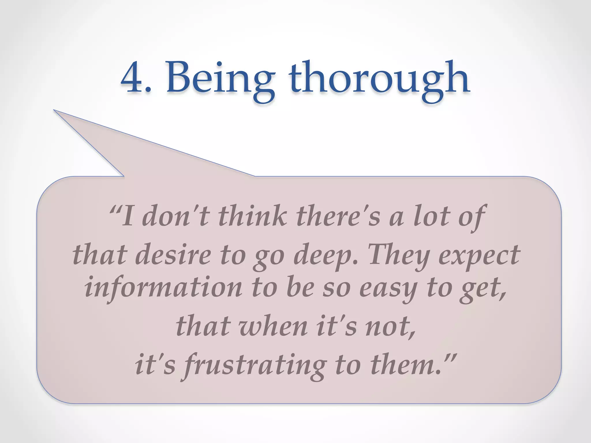 4.  Being  thorough	
“I  don'ʹt  think  there'ʹs  a  lot  of  	
that  desire  to  go  deep.  They  expect  
information  to  be  so  easy  to  get,  	
that  when  it'ʹs  not,  	
it'ʹs  frustrating  to  them.”	
 