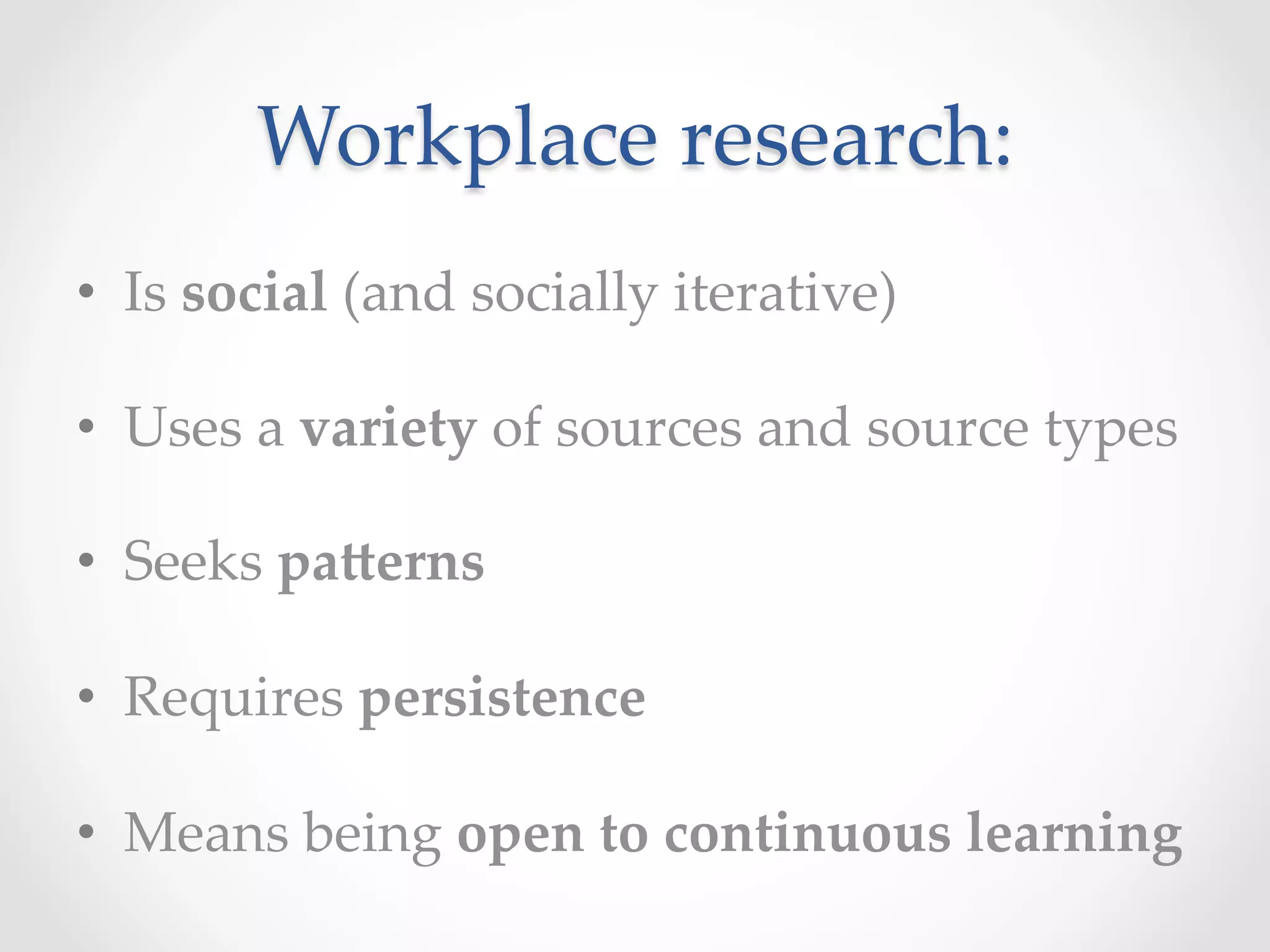 Workplace  research:	
•  Is  social  (and  socially  iterative)	
•  Uses  a  variety  of  sources  and  source  types	
•  Seeks  pa>erns	
•  Requires  persistence	
•  Means  being  open  to  continuous  learning	
 