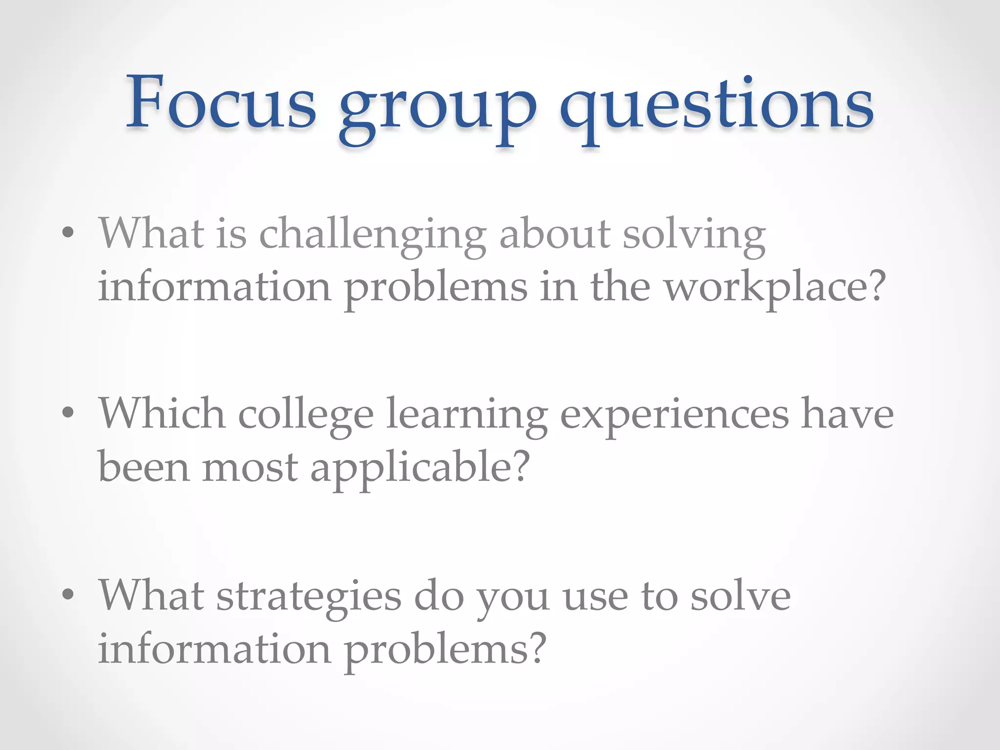 Focus  group  questions	
•  What  is  challenging  about  solving  
information  problems  in  the  workplace?    	
•  Which  college  learning  experiences  have  
been  most  applicable?  	
•  What  strategies  do  you  use  to  solve  
information  problems?  	
 