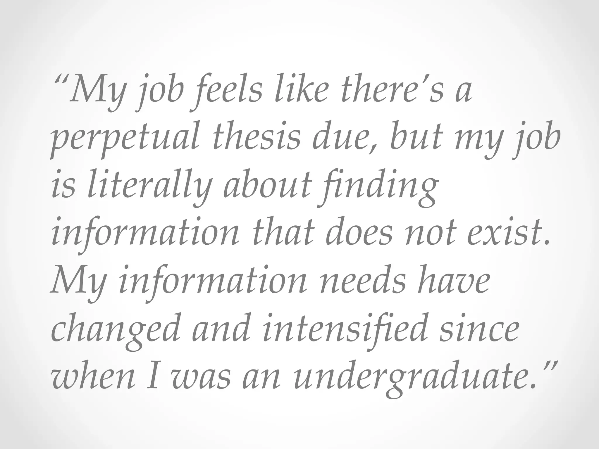 “My  job  feels  like  there’s  a  
perpetual  thesis  due,  but  my  job  
is  literally  about  ﬁnding  
information  that  does  not  exist.  
My  information  needs  have  
changed  and  intensiﬁed  since  
when  I  was  an  undergraduate.”	
 