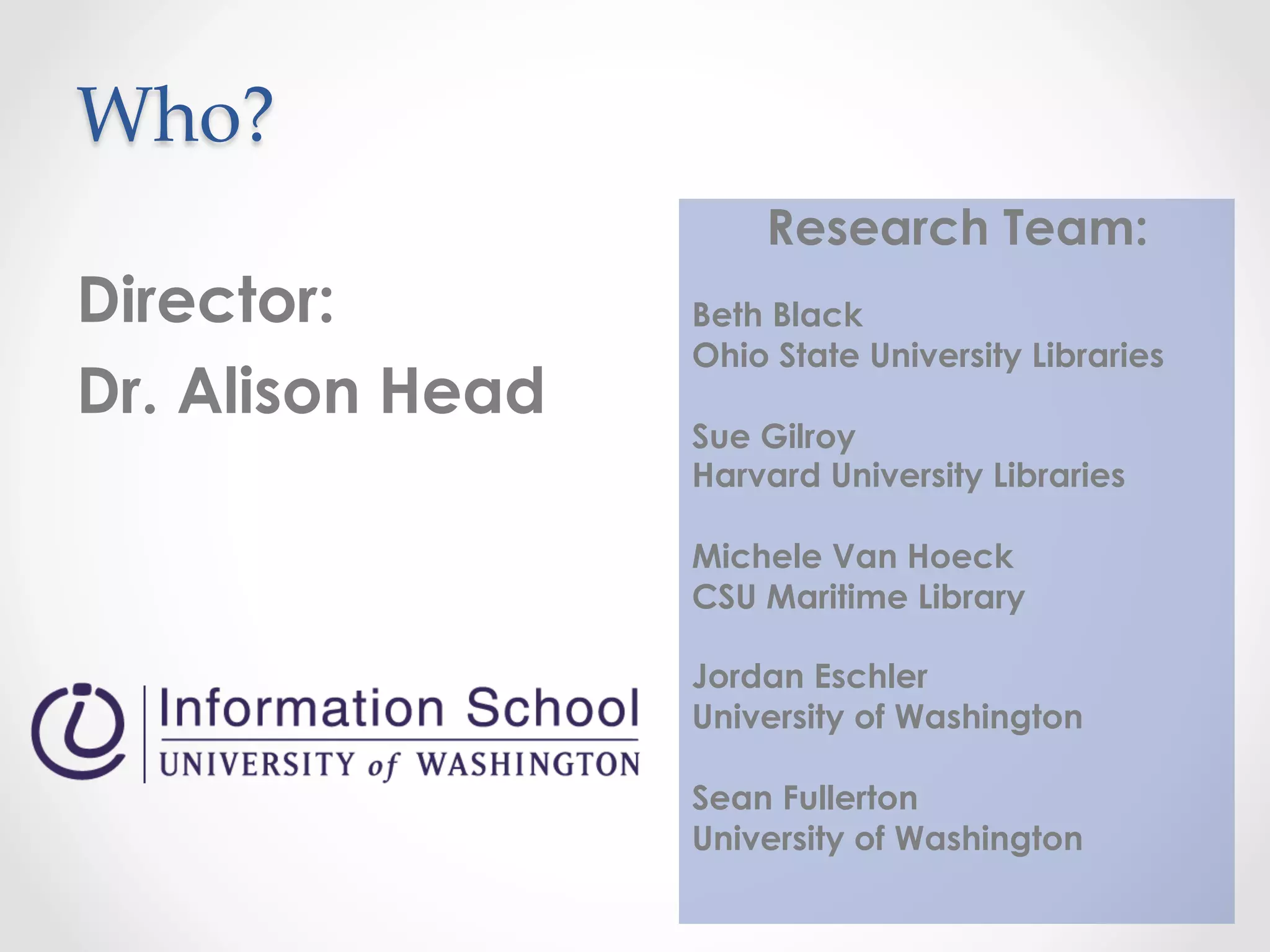 Who?	
 	
 	
 	
	
Director:
Dr. Alison Head
Research Team:
Beth Black
Ohio State University Libraries
Sue Gilroy
Harvard University Libraries
Michele Van Hoeck
CSU Maritime Library
Jordan Eschler
University of Washington
Sean Fullerton
University of Washington
 