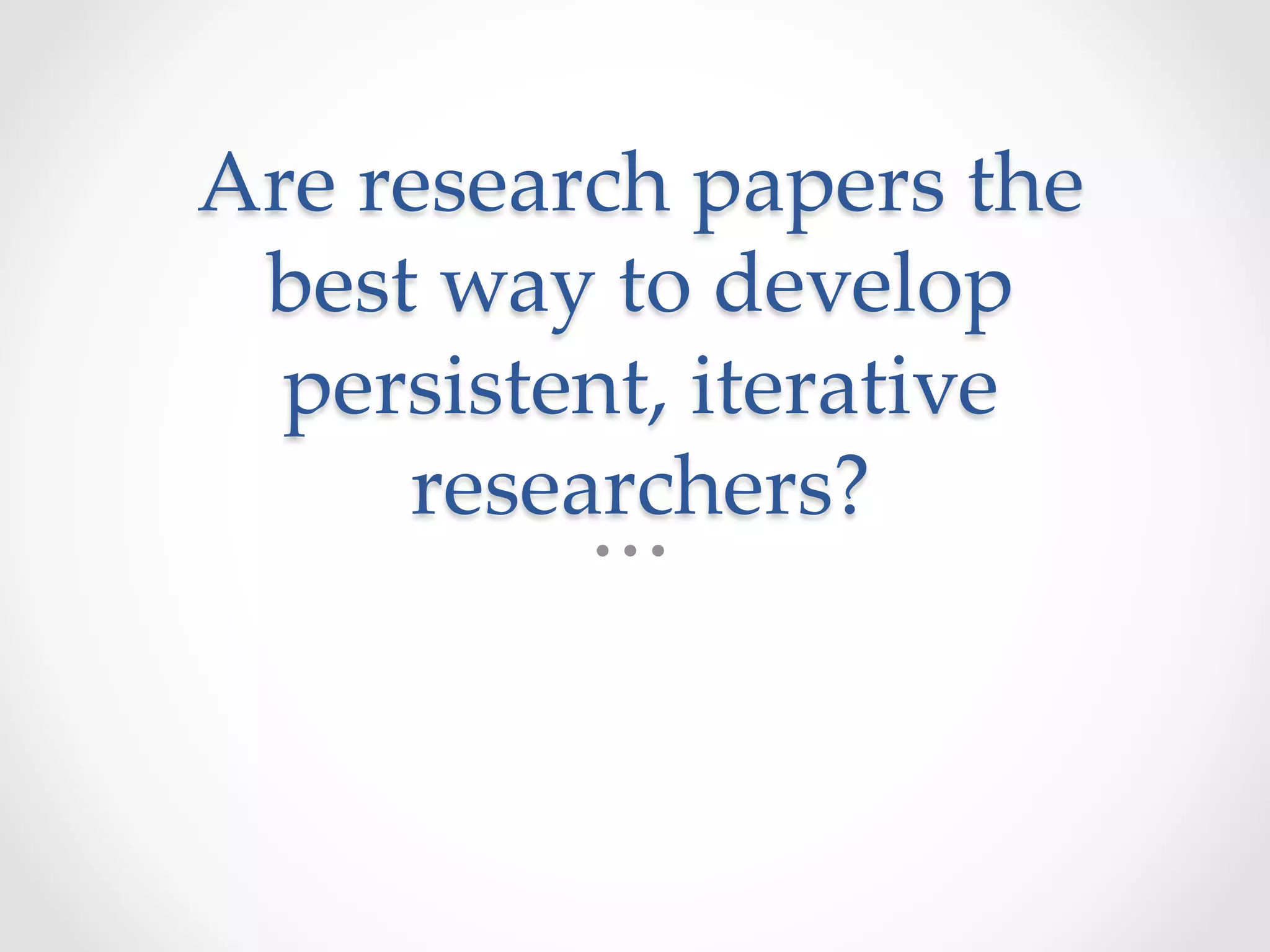 Are  research  papers  the  
best  way  to  develop  
persistent,  iterative  
researchers?	
 