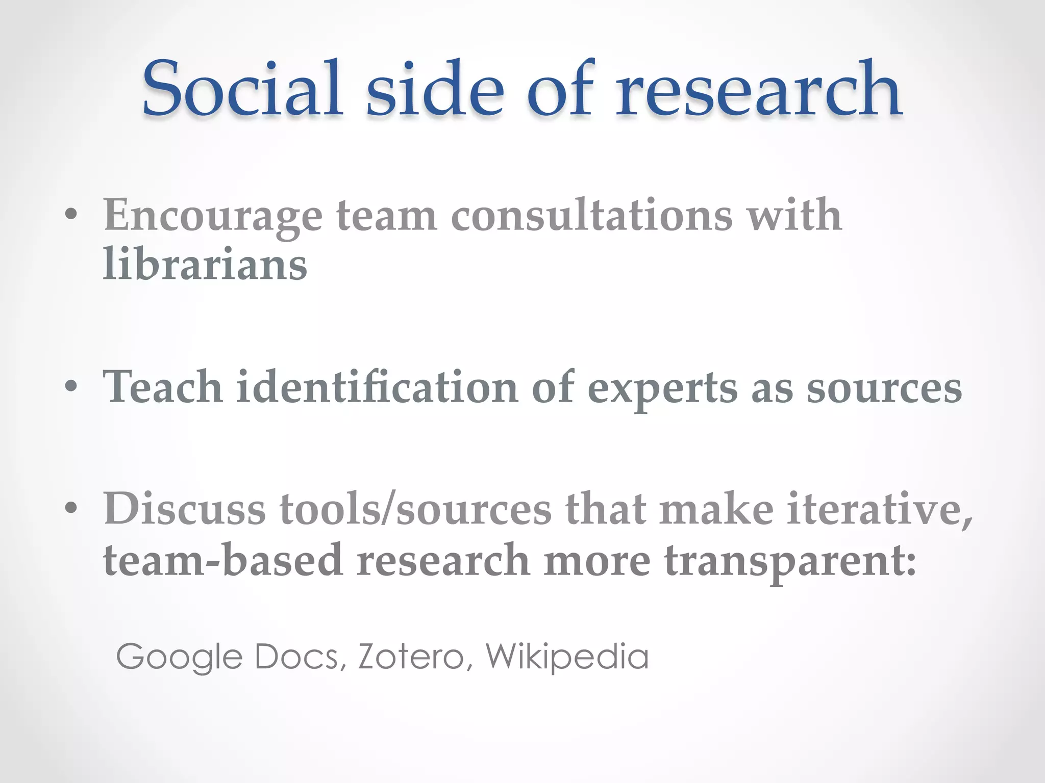 Social  side  of  research	
•  Encourage  team  consultations  with  
librarians	
•  Teach  identiﬁcation  of  experts  as  sources	
•  Discuss  tools/sources  that  make  iterative,  
team-­‐‑based  research  more  transparent:	
Google Docs, Zotero, Wikipedia
 