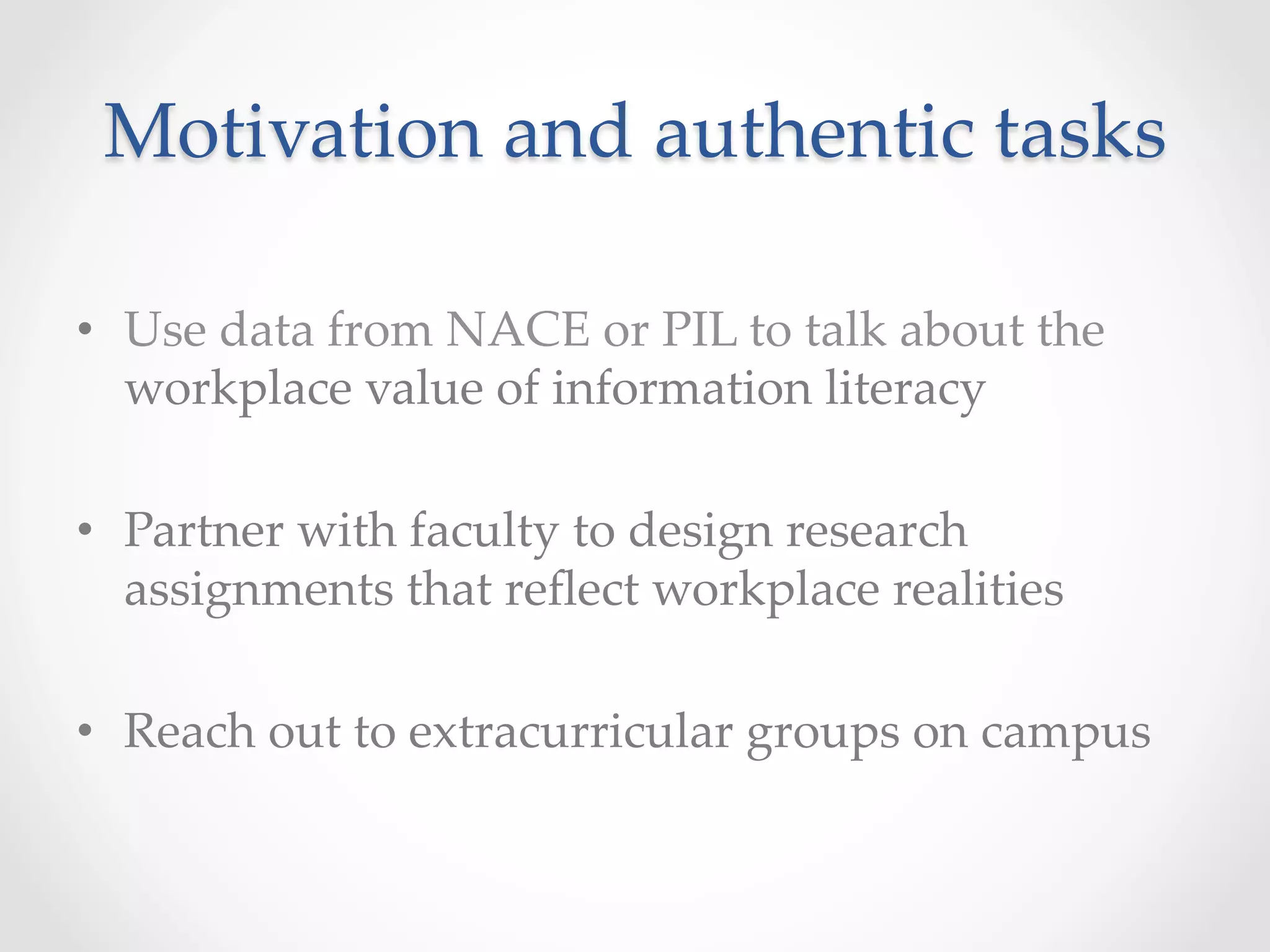 Motivation  and  authentic  tasks	
•  Use  data  from  NACE  or  PIL  to  talk  about  the  
workplace  value  of  information  literacy	
•  Partner  with  faculty  to  design  research  
assignments  that  reﬂect  workplace  realities	
•  Reach  out  to  extracurricular  groups  on  campus	
 