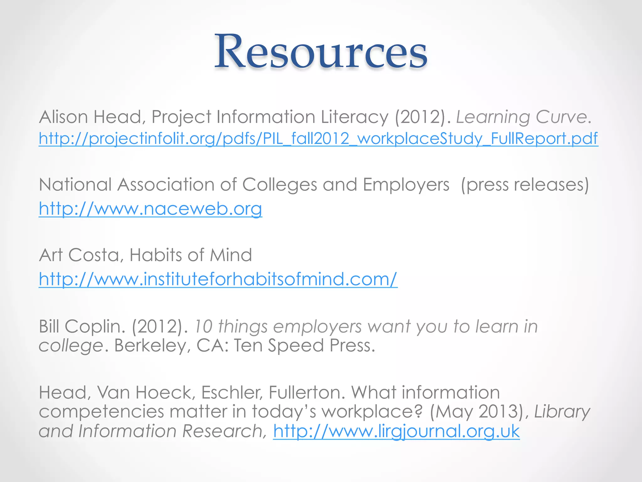 Resources	
Alison Head, Project Information Literacy (2012). Learning Curve.
http://projectinfolit.org/pdfs/PIL_fall2012_workplaceStudy_FullReport.pdf
National Association of Colleges and Employers (press releases)
http://www.naceweb.org
Art Costa, Habits of Mind
http://www.instituteforhabitsofmind.com/
Bill Coplin. (2012). 10 things employers want you to learn in
college. Berkeley, CA: Ten Speed Press.
Head, Van Hoeck, Eschler, Fullerton. What information
competencies matter in today’s workplace? (May 2013), Library
and Information Research, http://www.lirgjournal.org.uk
 