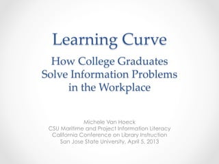 Learning  Curve      
How  College  Graduates    
Solve  Information  Problems    
in  the  Workplace	
Michele Van Hoeck
CSU Maritime and Project Information Literacy
California Conference on Library Instruction
San Jose State University, April 5, 2013
 