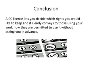 Conclusion
A CC license lets you decide which rights you would
like to keep and it clearly conveys to those using your
work how they are permitted to use it without
asking you in advance.
 