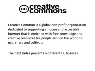 Creative Common is a global non-profit organization
dedicated to supporting an open and accessible
internet that is enriched with free knowledge and
creative resources for people around the world to
use, share and cultivate.
The next slides presents 6 different CC licenses.
 
