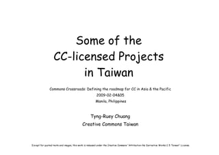 Some of the
                   CC-licensed Projects
                         in Taiwan
               Commons Crossroads: Defining the roadmap for CC in Asia & the Pacific
                                                        2009-02-04&05
                                                       Manila, Philippines



                                                   Tyng-Ruey Chuang
                                            Creative Commons Taiwan



Except for quoted texts and images, this work is released under the Creative Commons “Attribution-No Derivative Works 2.5 Taiwan” License.
 