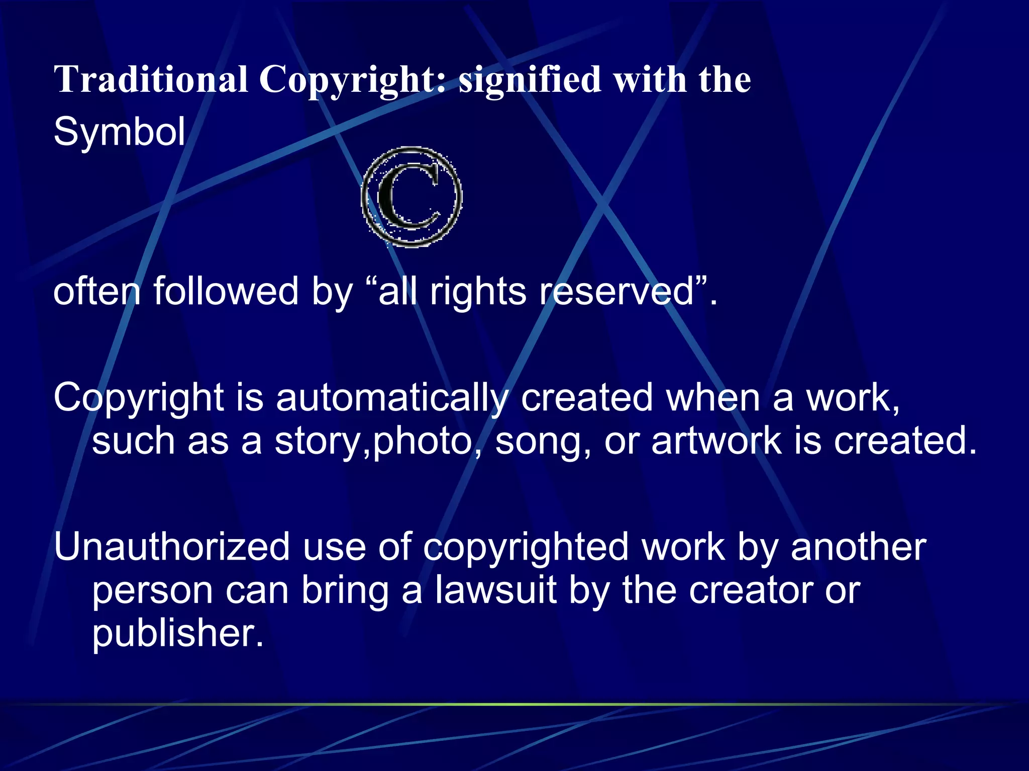Traditional Copyright: signified with the Symbol often followed by “all rights reserved”. Copyright is automatically created when a work, such as a story,photo, song, or artwork is created. Unauthorized use of copyrighted work by another person can bring a lawsuit by the creator or publisher.