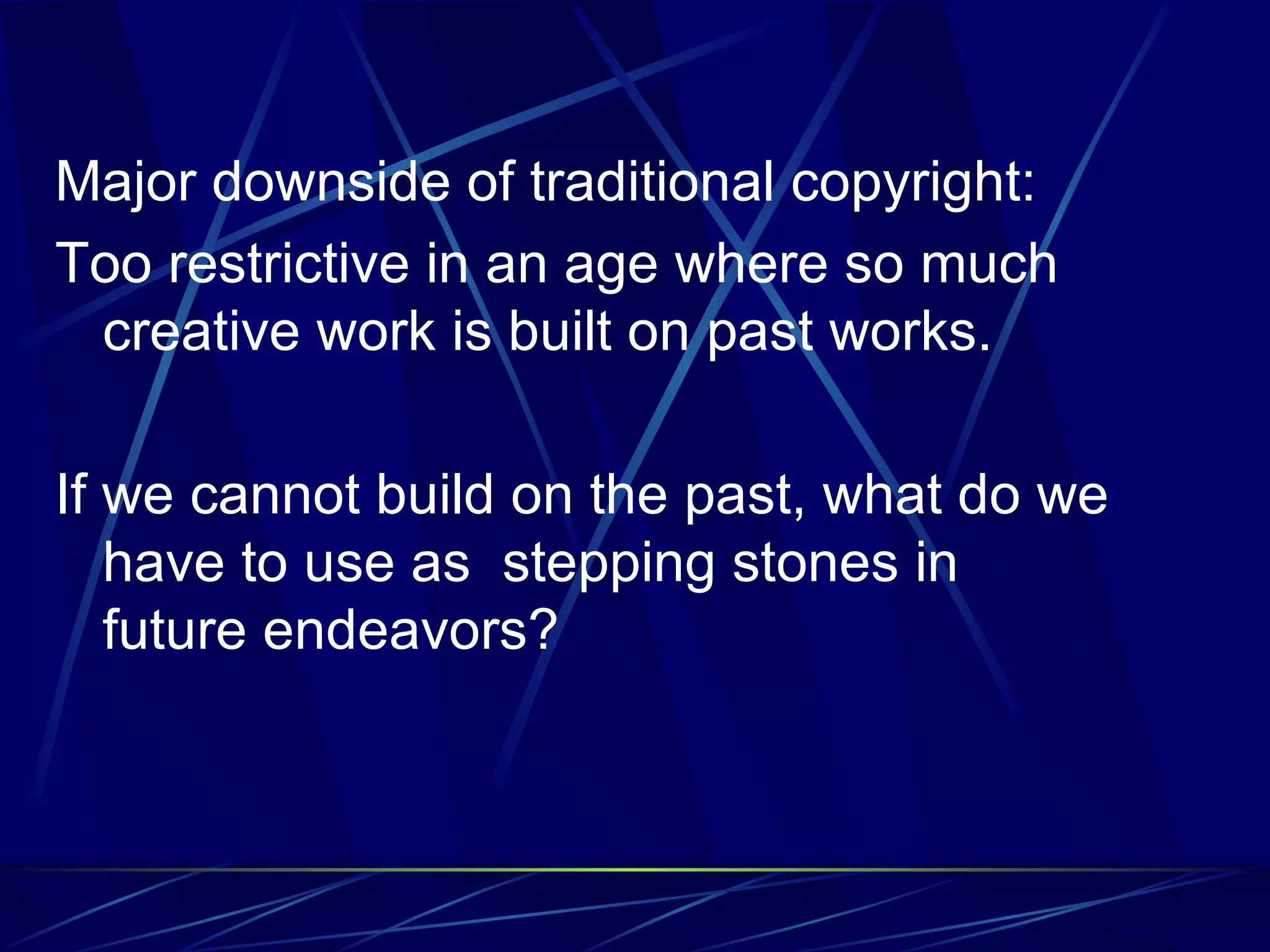 Major downside of traditional copyright: Too restrictive in an age where so much creative work is built on past works. If we cannot build on the past, what do we have to use as stepping stones in future endeavors?