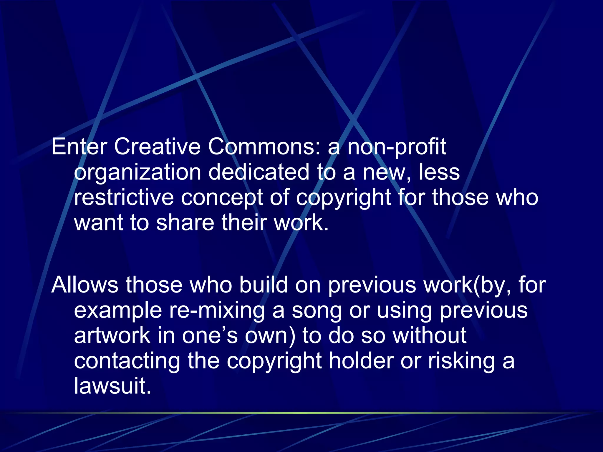 Enter Creative Commons: a non-profit organization dedicated to a new, less restrictive concept of copyright for those who want to share their work. Allows those who build on previous work(by, for example re-mixing a song or using previous artwork in one’s own) to do so without contacting the copyright holder or risking a lawsuit.