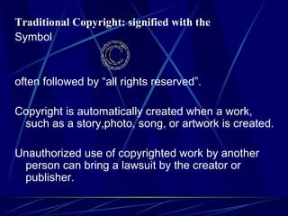 Traditional Copyright: signified with the Symbol often followed by “all rights reserved”.   Copyright is automatically created when a work, such as a story,photo, song, or artwork is created.   Unauthorized use of copyrighted work by another person can bring a lawsuit by the creator or publisher. 