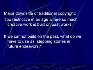 Major downside of traditional copyright: Too restrictive in an age where so much creative work is built on past works. If we cannot build on the past, what do we have to use as  stepping stones in future endeavors? 
