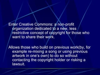 Enter Creative Commons: a non-profit organization dedicated to a new, less restrictive concept of copyright for those who want to share their work. Allows those who build on previous work(by, for example re-mixing a song or using previous artwork in one’s own) to do so without contacting the copyright holder or risking a lawsuit. 