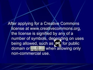 After applying for a Creative Commons license at www.creativecommons.org, the license is signified by any of a number of symbols, depending on uses being allowed, such as  for public domain or  when allowing only non-commercial use. 