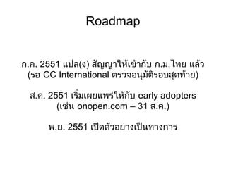 Roadmap ก.ค. 2551 แปล(ง) สัญญาให้เข้ากับ ก.ม.ไทย แล้ว (รอ CC International ตรวจอนุมัติรอบสุดท้าย) ส.ค. 2551 เริ่มเผยแพร่ให้กับ early adopters (เช่น onopen.com – 31 ส.ค.) พ.ย. 2551 เปิดตัวอย่างเป็นทางการ 