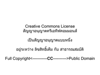 Creative Commons License สัญญาอนุญาตครีเอทีฟคอมมอนส์ เป็นสัญญาอนุญาตแบบหนึ่ง อยู่ระหว่าง ลิขสิทธิ์เต็ม กับ สาธารณสมบัติ Full Copyright<----------- CC ---------->Public Domain 