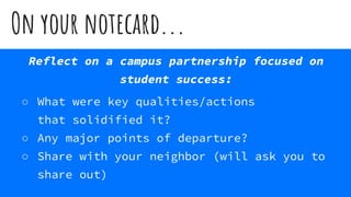 On your notecard...
Reflect on a campus partnership focused on
student success:
○ What were key qualities/actions
that solidified it?
○ Any major points of departure?
○ Share with your neighbor (will ask you to
share out)
 