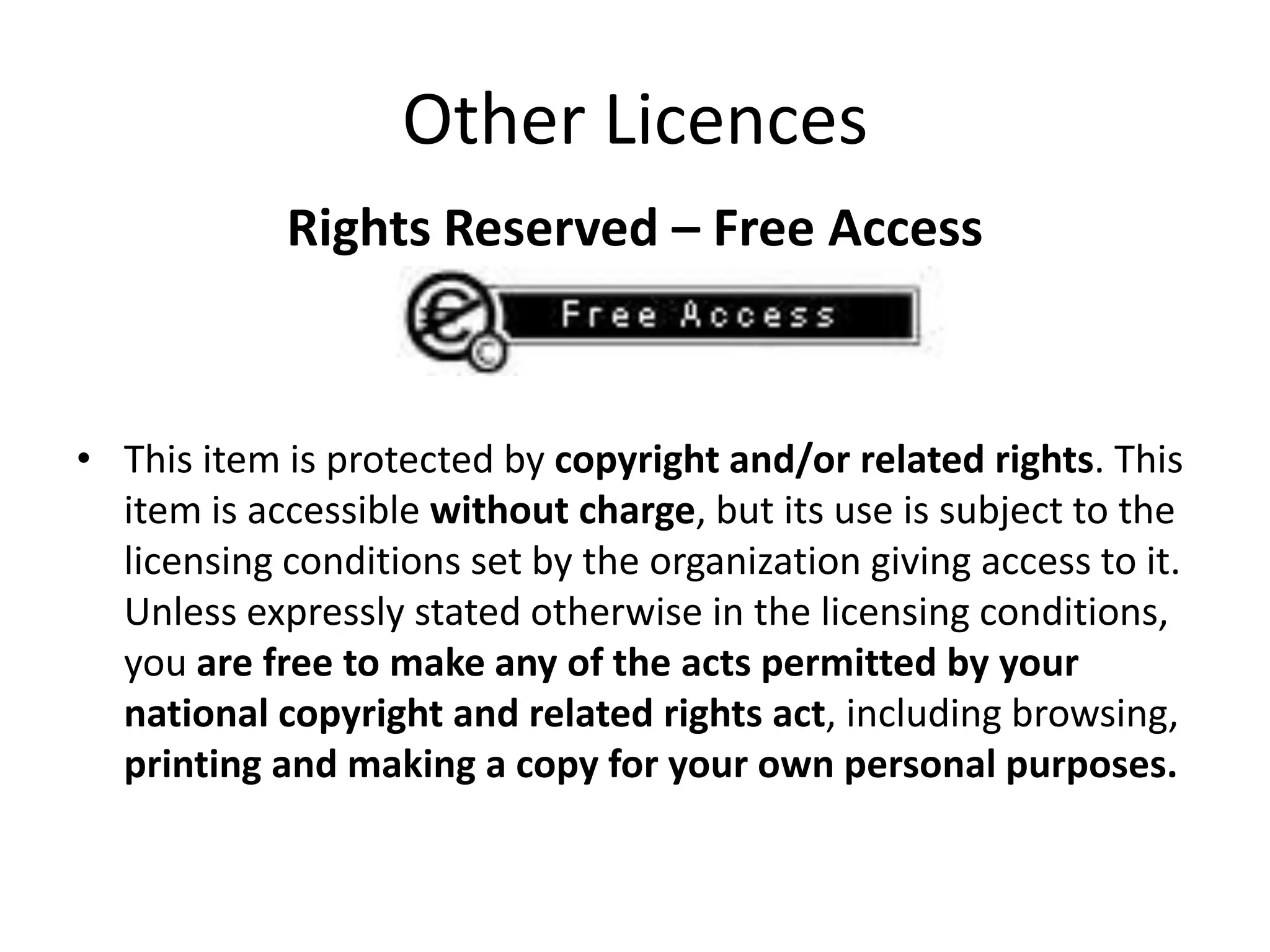 Other Licences
            Rights Reserved – Free Access



• This item is protected by copyright and/or related rights. This
  item is accessible without charge, but its use is subject to the
  licensing conditions set by the organization giving access to it.
  Unless expressly stated otherwise in the licensing conditions,
  you are free to make any of the acts permitted by your
  national copyright and related rights act, including browsing,
  printing and making a copy for your own personal purposes.
 
