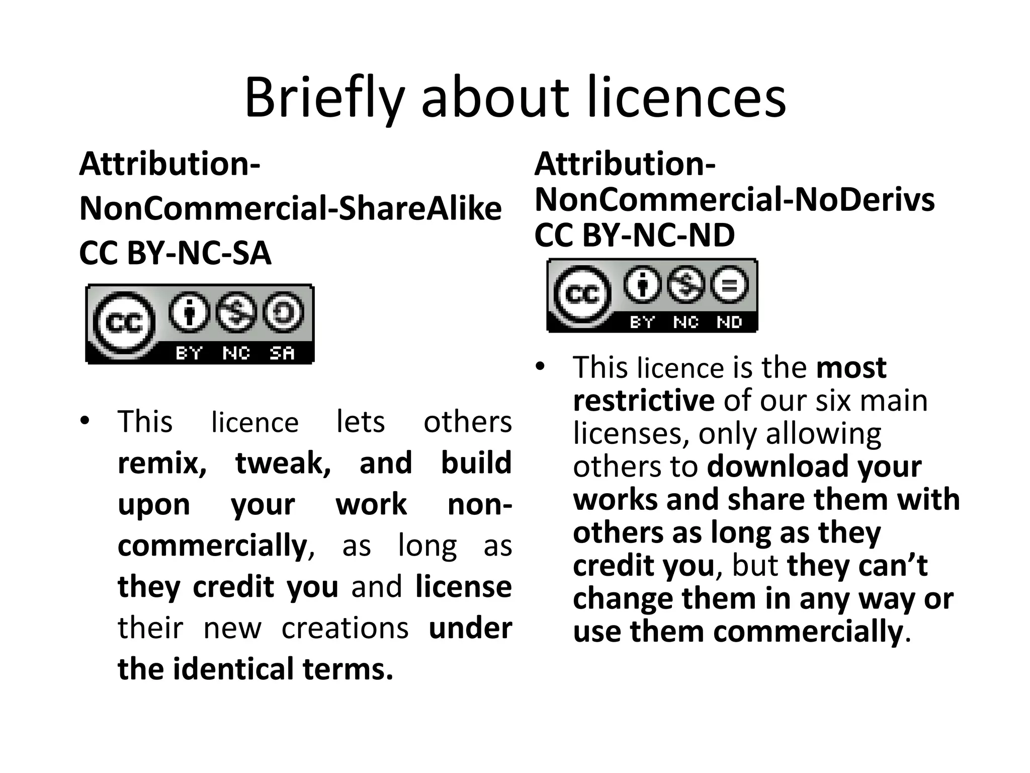 Briefly about licences
Attribution-             Attribution-
NonCommercial-ShareAlike NonCommercial-NoDerivs
CC BY-NC-SA              CC BY-NC-ND


                                • This licence is the most
                                  restrictive of our six main
• This licence lets others        licenses, only allowing
  remix, tweak, and build         others to download your
  upon your work non-             works and share them with
  commercially, as long as        others as long as they
                                  credit you, but they can’t
  they credit you and license     change them in any way or
  their new creations under       use them commercially.
  the identical terms.
 