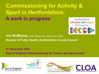Commissioning for Activity & 
Sport in Hertfordshire: 
A work in progress 
Jim McManus, OCDS, CPsychol, CSci, AFBPsS ,FFPH, FRSPH 
Director of Public Health, Hertfordshire County Council 
5th December 2014 
East of England Commissioning for Culture and Sport event 
www.hertsdirect.org 
 