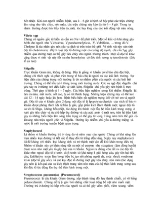 bền nhiệt. Khi con người nhiễm bệnh, sau 4 – 6 giờ ủ bệnh sẽ bộc phát các triệu chứng 
lâm sàng như tiêu chảy, nôn mữa, các triệu chứng này kéo dài từ 6 – 8 giờ. Trong tự 
nhiên thường được tìm thấy trên da, mũi, tóc hay lông của các loài động vật máu nóng. 
Vibrio spp 
Chúng có nguồn gốc từ biển và cần ion Na+ để phát triển. Một số loài có khả năng gây 
bệnh cho người như V.cholerae, V.parahaemolyticus, V. Vulnificus, ... trong đó V. 
Cholerae là tác nhân gây nên các vụ dịch tả trên toàn thế giới. Vi sinh vật này sản sinh 
độc tố cholaratoxin, đây là loại độc tố đường ruột có cường độ mạnh, chỉ cần 5μg gây 
nhiễm qua đường ruột có thể gây tiêu chảy cho người trưởng thành. Một số độc tố khác 
cũng được vi sinh vật này tiết ra như hemolysine có độc tính tương tự tetrodotoxin (độc 
tố cá nóc) 
Shigella 
Trực khuẩn Gram âm, không di động. Đây là giống vi khuẩn có tế bào chủ đặc biệt, 
chúng chỉ thích nghi và phát triển trong tế bào chủ là người và các loài linh trưởng. Sự 
hiện diện của chúng trong môi trường là do sư nhiễm phân của người và các loài linh 
trưởng. Chúng có thể tồn tại 6 tháng trong môi trường nước. Các vụ ngộ độc shigella chủ 
yếu xảy ra ở những nơi điều kiện vệ sinh kém. Shigella chủ yếu gây nên bệnh lị trực 
trùng. Thời gian ủ bệnh từ 1 – 7 ngày. Các biểu hiện nghiêm trọng khi nhiễm Shigella là: 
tiêu ra máu, mất nước, sốt cao, bị co rút thành bụng. Những triệu chứng này có thể kéo 
dài 12 – 14 ngày hoặc lâu hơn. Bệnh biểu hiện rất nghiêm trọng đối với trẻ em và người 
già. Độc tố của vi khuẩn gồm 2 dạng: nội độc tố là lipopolysaccharide của vách tế bào vi 
khuẩn được phóng thích khi tế bào ly giải, gốp phần kích thích thành ruột; ngoại độc tố 
có tên là Shiga, không bền nhiệt, tác động lên thành ruột lẫn hệ thần kinh trung ương, ở 
ruột gây tiêu chảy và ức chế hấp thụ đường và các acid amin ở ruột non, trên hệ thần kinh 
gây ra những biểu hiện lâm sàng trần trọng có thể gây tử vong. Hàng năm trên thế giới có 
khoảng nữa triệu người chết vì Shigella. Đường lây nhiễm chủ yếu là đường miệng và 
nước là môi trường truyền bệnh quan trọng. 
Staphylococci 
Là nhóm vi khuẩn thường trú ở vùng da và niêm mạc của người. Chúng có khả năng lên 
men nhiều loại đường và tiết sắc tố thay đổi từ trắng đến vàng. Ngày nay staphylococci 
đã đề kháng với nhiều loại kháng sinh và trở thành một vấn đề khó khăn trong điều trị. 
Nhóm vi khuẩn này có khản năng tiết ra một số enzyme như coagulase (làm đông huyết) 
được xem như một yếu tố gây độc của vi khuẩn. Ngoài ra chúng còn tiết ra các độc tố 
khác như: ngoại độc tố α-toxin và β-toxin có khả năng li giải hồng cầu, gây tổn hại tiểu 
cầu, Exfoliative toxin làm bong biểu bì, tạo nốt phỏng ngoài da, toxic shock syndrome 
toxin (độc tố gây sốc), và các loại độc tố đường ruột gây tiêu chảy, nôn mửa (tác dụng 
gây nôn là kết quả của sự kích thích trung tâm nôn mửa của hệ thần kinh trung ương sau 
khi độc tố tác động lên thụ thể thần kinh trong ruột. 
Streptococcus pneumoniae (Pneumococci) 
Pneumococci là cầu khuẩn Gram dương, xếp thành từng đôi hay thành chuỗi, có võ bằng 
polysaccharide. Chúng dễ bị ly giải bởi những chất hoạt động bề mặt như muối mật. 
Thường trú ở đường hô hấp trên của người và có thể gây viêm phổi, viêm xoang, viêm 
 