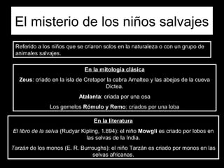 El misterio de los niños salvajes
 Referido a los niños que se criaron solos en la naturaleza o con un grupo de
 animales salvajes.

                             En la mitología clásica
   Zeus: criado en la isla de Cretapor la cabra Amaltea y las abejas de la cueva
                                      Dictea.
                           Atalanta: criada por una osa
               Los gemelos Rómulo y Remo: criados por una loba

                                 En la literatura
El libro de la selva (Rudyar Kipling, 1.894): el niño Mowgli es criado por lobos en
                               las selvas de la India.
Tarzán de los monos (E. R. Burroughs): el niño Tarzán es criado por monos en las
                               selvas africanas.
 