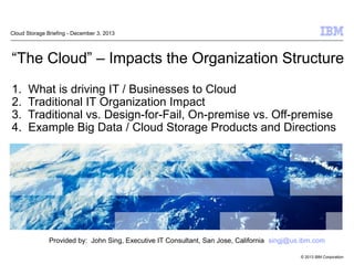 “The Cloud” – Impacts the Organization Structure 
1. What is driving IT / Businesses to Cloud 
2. Traditional IT Organization Impact 
3. Traditional vs. Design-for-Fail, On-premise vs. Off-premise 
4. Example Big Data / Cloud Storage Products and Directions 
© 2013 IBM Corporation 
Cloud Storage Briefing - December 3, 2013 
Provided by: John Sing, Executive IT Consultant, San Jose, California singj@us.ibm.com 
 