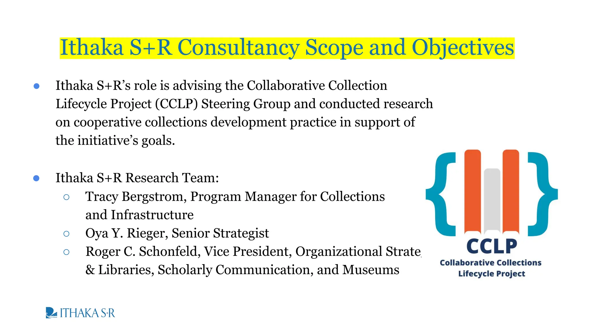 ● Ithaka S+R’s role is advising the Collaborative Collection
Lifecycle Project (CCLP) Steering Group and conducted research
on cooperative collections development practice in support of
the initiative’s goals.
● Ithaka S+R Research Team:
○ Tracy Bergstrom, Program Manager for Collections
and Infrastructure
○ Oya Y. Rieger, Senior Strategist
○ Roger C. Schonfeld, Vice President, Organizational Strategy
& Libraries, Scholarly Communication, and Museums
Ithaka S+R Consultancy Scope and Objectives
 