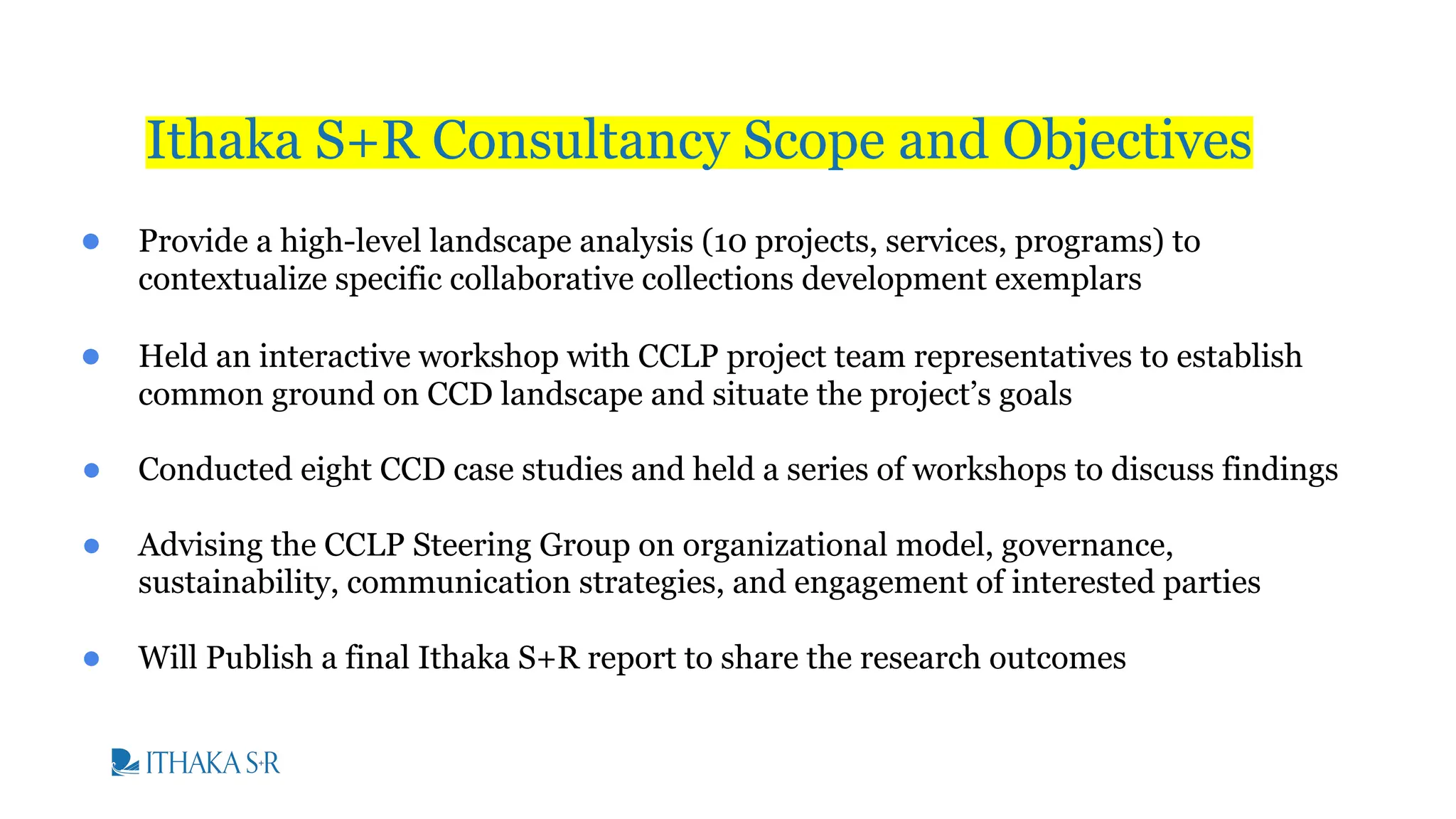 ● Provide a high-level landscape analysis (10 projects, services, programs) to
contextualize specific collaborative collections development exemplars
● Held an interactive workshop with CCLP project team representatives to establish
common ground on CCD landscape and situate the project’s goals
● Conducted eight CCD case studies and held a series of workshops to discuss findings
● Advising the CCLP Steering Group on organizational model, governance,
sustainability, communication strategies, and engagement of interested parties
● Will Publish a final Ithaka S+R report to share the research outcomes
Ithaka S+R Consultancy Scope and Objectives
 