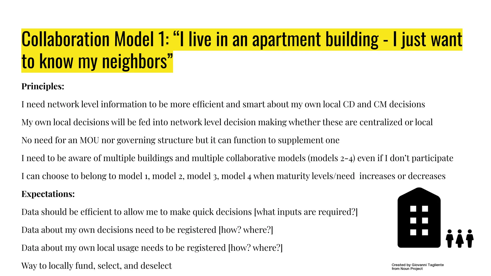 Collaboration Model 1: “I live in an apartment building - I just want
to know my neighbors”
Principles:
I need network level information to be more efficient and smart about my own local CD and CM decisions
My own local decisions will be fed into network level decision making whether these are centralized or local
No need for an MOU nor governing structure but it can function to supplement one
I need to be aware of multiple buildings and multiple collaborative models (models 2-4) even if I don’t participate
I can choose to belong to model 1, model 2, model 3, model 4 when maturity levels/need increases or decreases
Expectations:
Data should be efficient to allow me to make quick decisions [what inputs are required?]
Data about my own decisions need to be registered [how? where?]
Data about my own local usage needs to be registered [how? where?]
Way to locally fund, select, and deselect
 