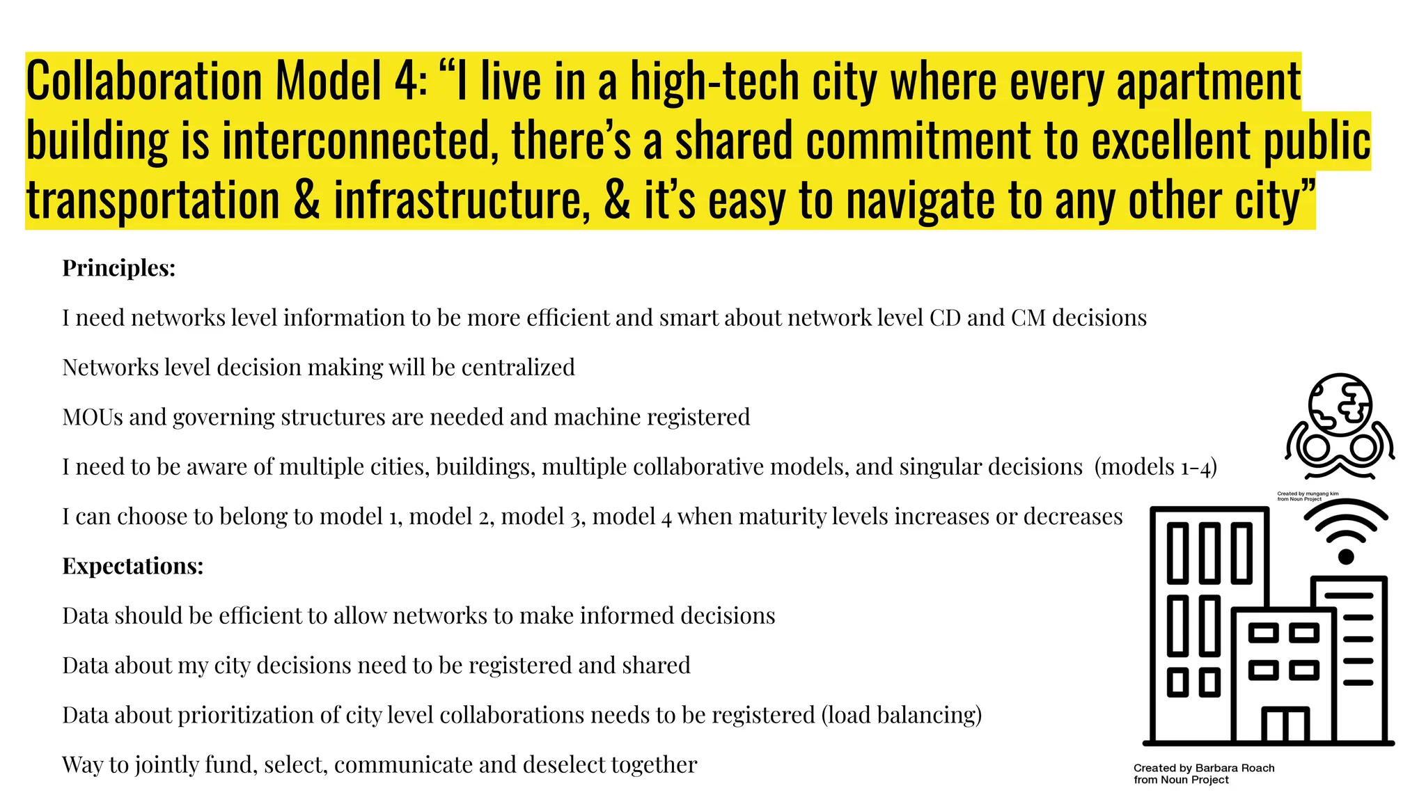 Collaboration Model 4: “I live in a high-tech city where every apartment
building is interconnected, there’s a shared commitment to excellent public
transportation & infrastructure, & it’s easy to navigate to any other city”
Principles:
I need networks level information to be more efficient and smart about network level CD and CM decisions
Networks level decision making will be centralized
MOUs and governing structures are needed and machine registered
I need to be aware of multiple cities, buildings, multiple collaborative models, and singular decisions (models 1-4)
I can choose to belong to model 1, model 2, model 3, model 4 when maturity levels increases or decreases
Expectations:
Data should be efficient to allow networks to make informed decisions
Data about my city decisions need to be registered and shared
Data about prioritization of city level collaborations needs to be registered (load balancing)
Way to jointly fund, select, communicate and deselect together
 