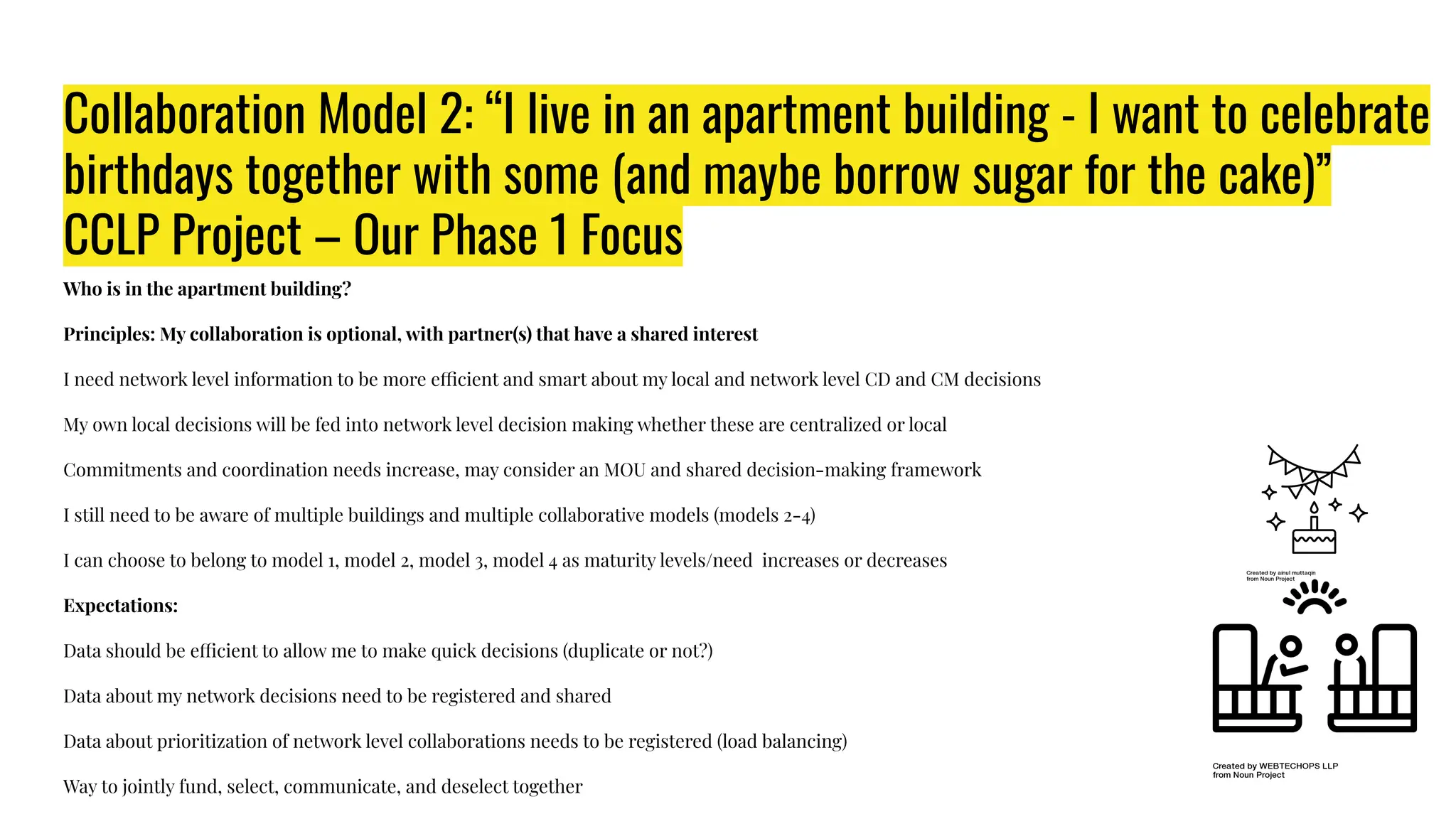 Collaboration Model 2: “I live in an apartment building - I want to celebrate
birthdays together with some (and maybe borrow sugar for the cake)”
CCLP Project – Our Phase 1 Focus
Who is in the apartment building?
Principles: My collaboration is optional, with partner(s) that have a shared interest
I need network level information to be more efficient and smart about my local and network level CD and CM decisions
My own local decisions will be fed into network level decision making whether these are centralized or local
Commitments and coordination needs increase, may consider an MOU and shared decision-making framework
I still need to be aware of multiple buildings and multiple collaborative models (models 2-4)
I can choose to belong to model 1, model 2, model 3, model 4 as maturity levels/need increases or decreases
Expectations:
Data should be efficient to allow me to make quick decisions (duplicate or not?)
Data about my network decisions need to be registered and shared
Data about prioritization of network level collaborations needs to be registered (load balancing)
Way to jointly fund, select, communicate, and deselect together
 