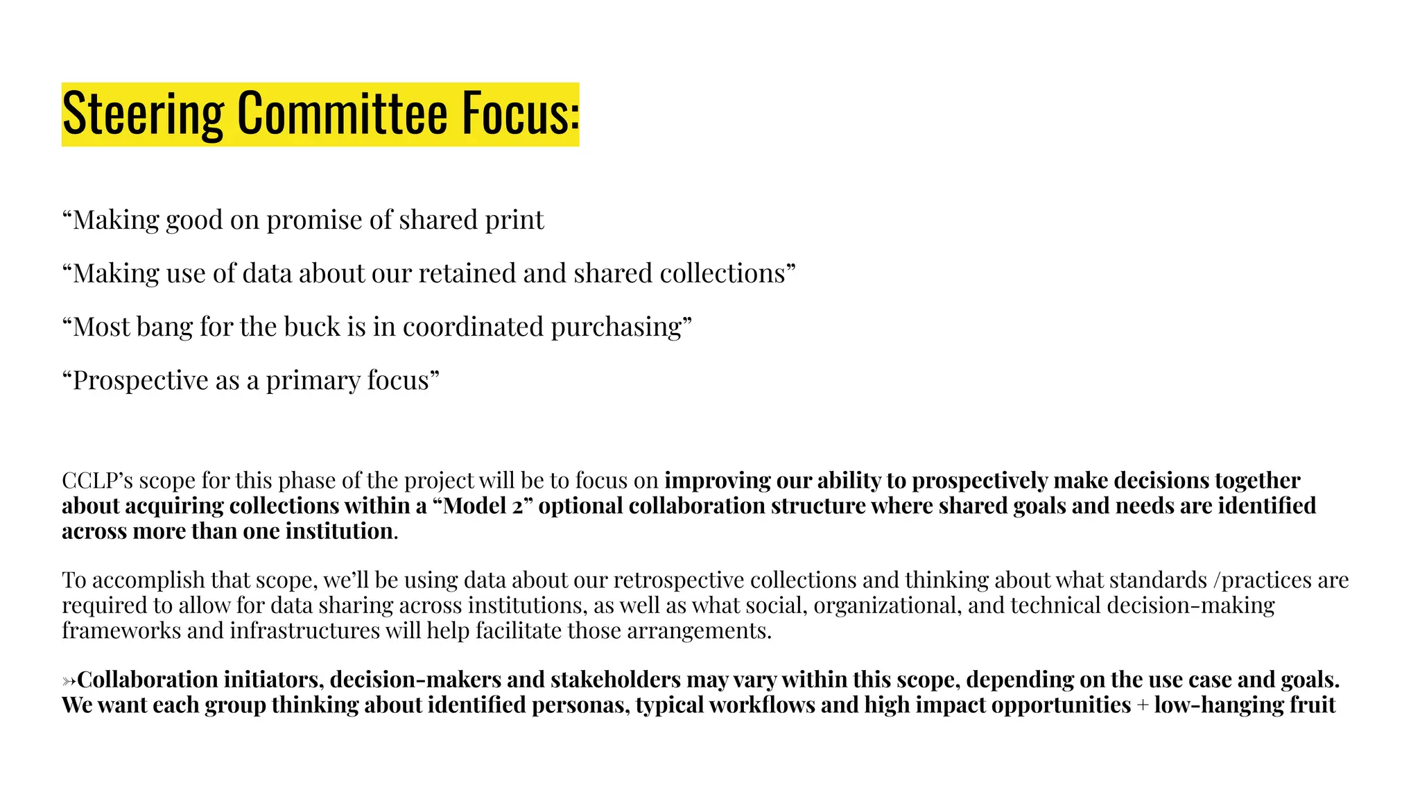Steering Committee Focus:
“Making good on promise of shared print
“Making use of data about our retained and shared collections”
“Most bang for the buck is in coordinated purchasing”
“Prospective as a primary focus”
CCLP’s scope for this phase of the project will be to focus on improving our ability to prospectively make decisions together
about acquiring collections within a “Model 2” optional collaboration structure where shared goals and needs are identiﬁed
across more than one institution.
To accomplish that scope, we’ll be using data about our retrospective collections and thinking about what standards /practices are
required to allow for data sharing across institutions, as well as what social, organizational, and technical decision-making
frameworks and infrastructures will help facilitate those arrangements.
→Collaboration initiators, decision-makers and stakeholders may vary within this scope, depending on the use case and goals.
We want each group thinking about identiﬁed personas, typical workﬂows and high impact opportunities + low-hanging fruit
 