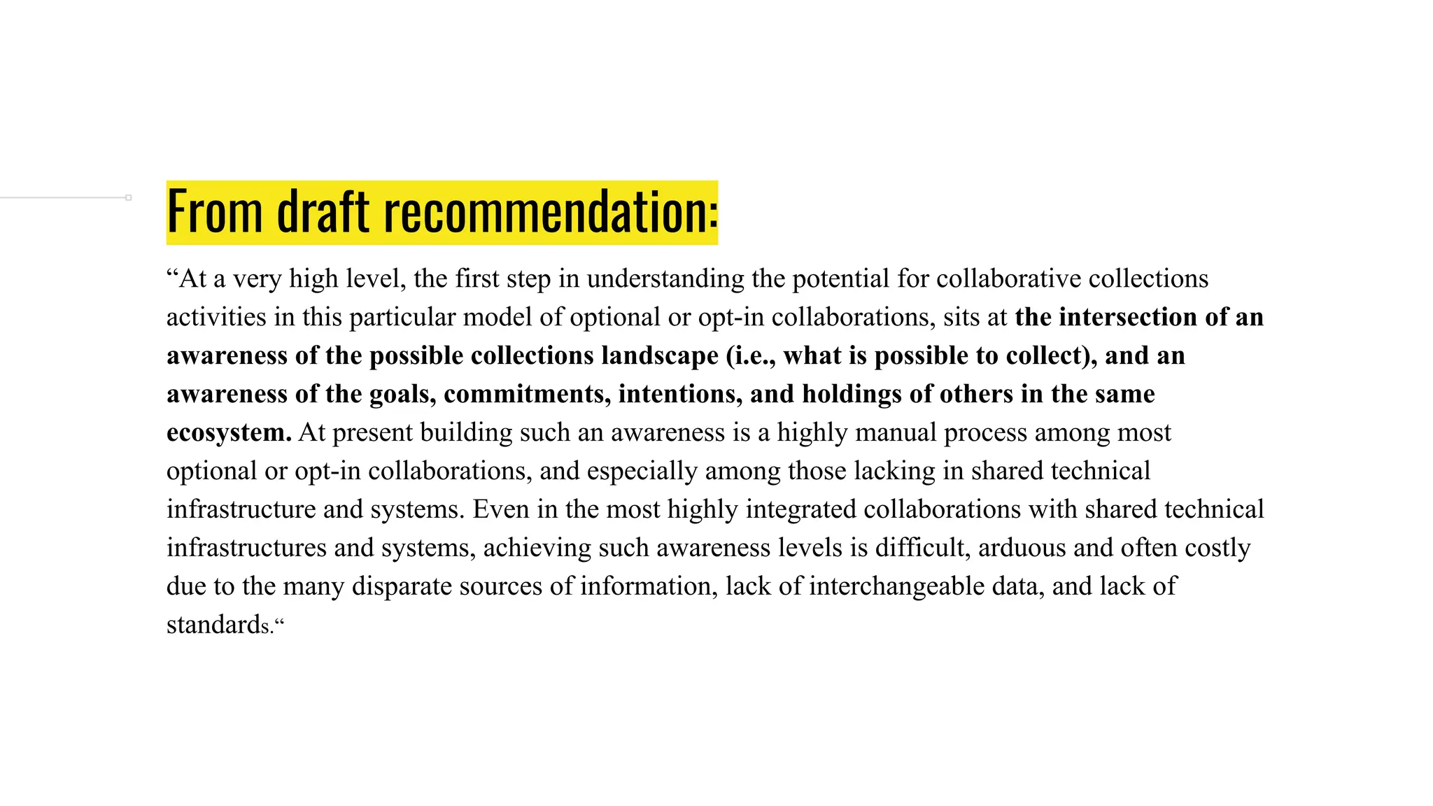 From draft recommendation:
“At a very high level, the first step in understanding the potential for collaborative collections
activities in this particular model of optional or opt-in collaborations, sits at the intersection of an
awareness of the possible collections landscape (i.e., what is possible to collect), and an
awareness of the goals, commitments, intentions, and holdings of others in the same
ecosystem. At present building such an awareness is a highly manual process among most
optional or opt-in collaborations, and especially among those lacking in shared technical
infrastructure and systems. Even in the most highly integrated collaborations with shared technical
infrastructures and systems, achieving such awareness levels is difficult, arduous and often costly
due to the many disparate sources of information, lack of interchangeable data, and lack of
standards.“
 