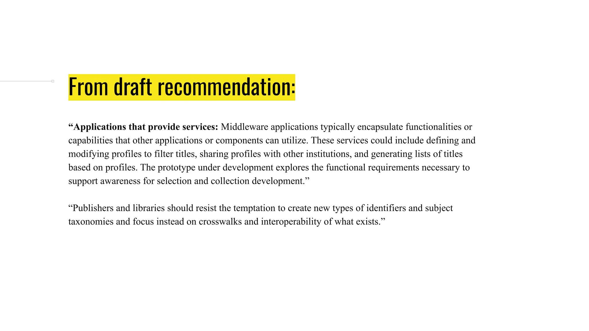 From draft recommendation:
“Applications that provide services: Middleware applications typically encapsulate functionalities or
capabilities that other applications or components can utilize. These services could include defining and
modifying profiles to filter titles, sharing profiles with other institutions, and generating lists of titles
based on profiles. The prototype under development explores the functional requirements necessary to
support awareness for selection and collection development.”
“Publishers and libraries should resist the temptation to create new types of identifiers and subject
taxonomies and focus instead on crosswalks and interoperability of what exists.”
 