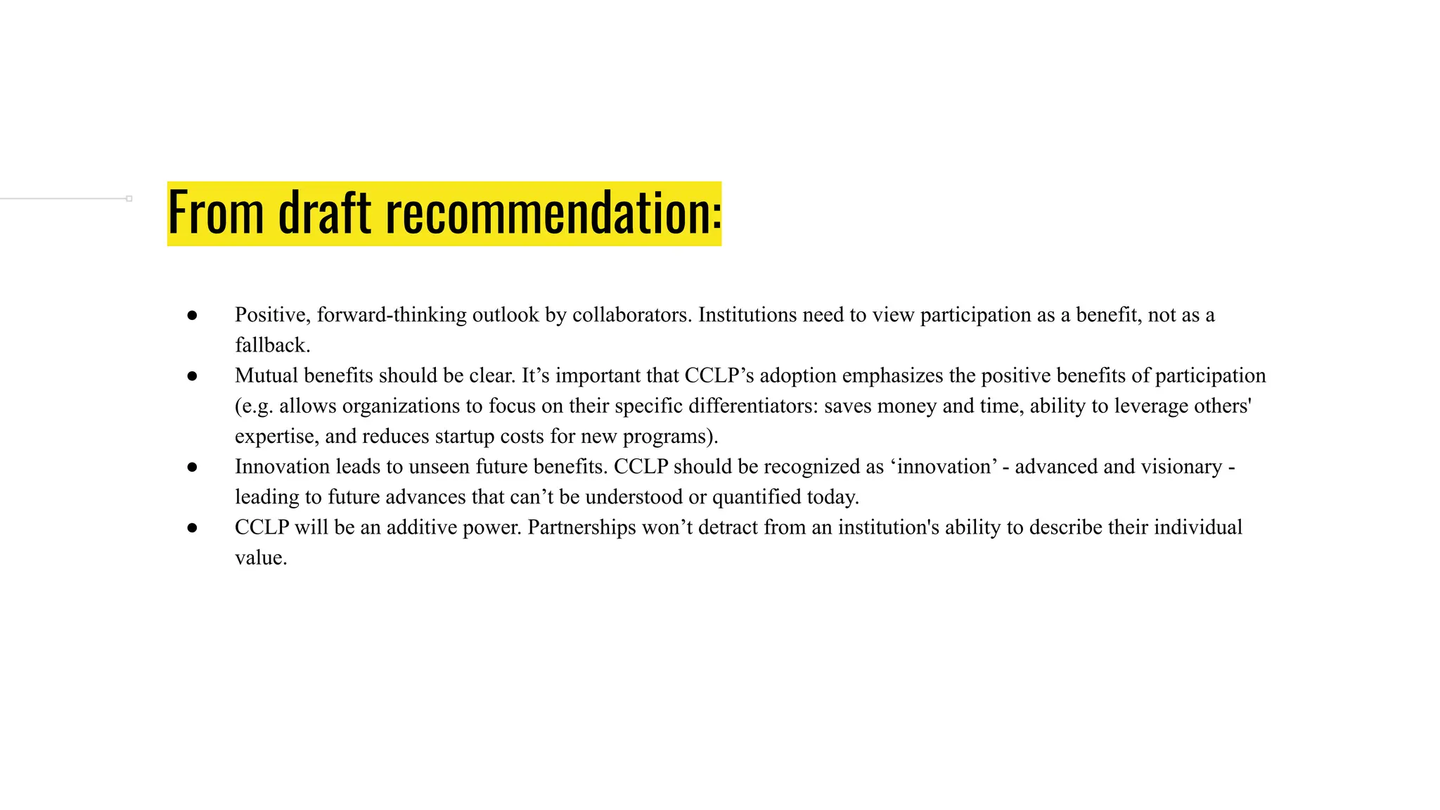 From draft recommendation:
● Positive, forward-thinking outlook by collaborators. Institutions need to view participation as a benefit, not as a
fallback.
● Mutual benefits should be clear. It’s important that CCLP’s adoption emphasizes the positive benefits of participation
(e.g. allows organizations to focus on their specific differentiators: saves money and time, ability to leverage others'
expertise, and reduces startup costs for new programs).
● Innovation leads to unseen future benefits. CCLP should be recognized as ‘innovation’ - advanced and visionary -
leading to future advances that can’t be understood or quantified today.
● CCLP will be an additive power. Partnerships won’t detract from an institution's ability to describe their individual
value.
 