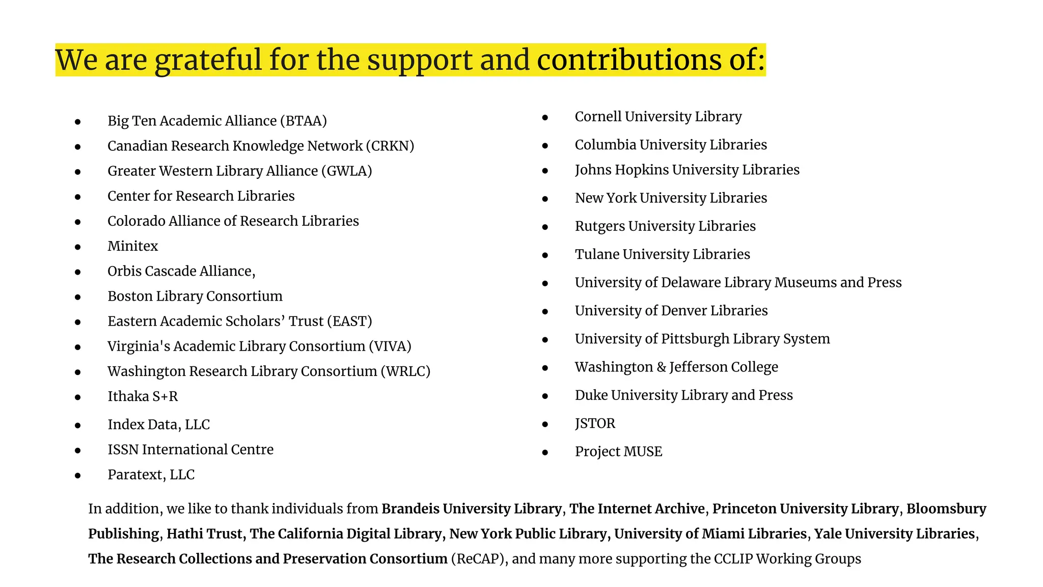 We are grateful for the support and contributions of:
● Big Ten Academic Alliance (BTAA)
● Canadian Research Knowledge Network (CRKN)
● Greater Western Library Alliance (GWLA)
● Center for Research Libraries
● Colorado Alliance of Research Libraries
● Minitex
● Orbis Cascade Alliance,
● Boston Library Consortium
● Eastern Academic Scholars’ Trust (EAST)
● Virginia's Academic Library Consortium (VIVA)
● Washington Research Library Consortium (WRLC)
● Ithaka S+R
● Index Data, LLC
● ISSN International Centre
● Paratext, LLC
● Cornell University Library
● Columbia University Libraries
● Johns Hopkins University Libraries
● New York University Libraries
● Rutgers University Libraries
● Tulane University Libraries
● University of Delaware Library Museums and Press
● University of Denver Libraries
● University of Pittsburgh Library System
● Washington & Jefferson College
● Duke University Library and Press
● JSTOR
● Project MUSE
In addition, we like to thank individuals from Brandeis University Library, The Internet Archive, Princeton University Library, Bloomsbury
Publishing, Hathi Trust, The California Digital Library, New York Public Library, University of Miami Libraries, Yale University Libraries,
The Research Collections and Preservation Consortium (ReCAP), and many more supporting the CCLIP Working Groups
 